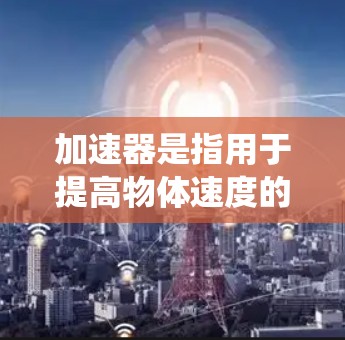 加速器是指用于提高物体速度的装置或系统。它通过施加推力,将物体从一个速度提升到另一个速度。加速器在多种领域都有广泛应用,以下是几个常见的例子 加速器是指用于提高物体速度的装置或系统。它通过施加推力,将物体从一个速度提升到另一个速度。加速器在多种领域都有广泛应用,以下是几个常见的例子