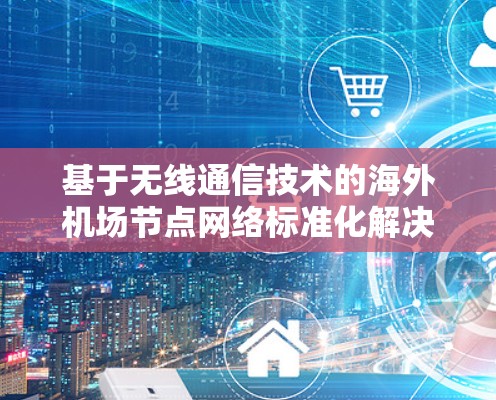 基于无线通信技术的海外机场节点网络标准化解决方案 基于无线通信技术的海外机场节点网络标准化解决方案