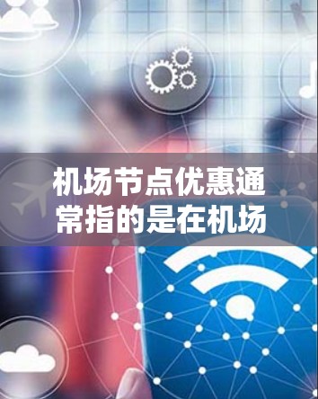 机场节点优惠通常指的是在机场附近的一些地点(如酒店、餐饮、交通点等)提供一些额外的折扣或优惠。这些优惠通常是在特定的时间或日期进行的,以吸引更多的游客或用户。以下是一些可能的机场节点优惠类型及其特点 机场节点优惠通常指的是在机场附近的一些地点(如酒店、餐饮、交通点等)提供一些额外的折扣或优惠。这些优惠通常是在特定的时间或日期进行的,以吸引更多的游客或用户。以下是一些可能的机场节点优惠类型及其特点