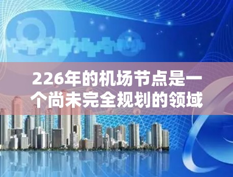 226年的机场节点是一个尚未完全规划的领域，因为许多机场项目仍在设计和建设中。以下是226年机场节点的候选列表，涵盖全球范围内的关键地点和项目