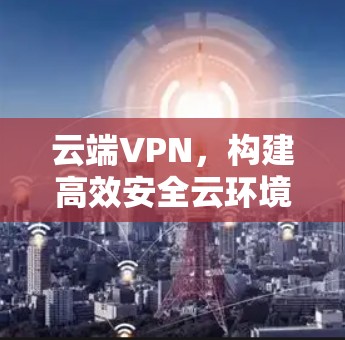 云端VPN，构建高效安全云环境的实用解决方案