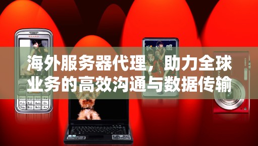 海外服务器代理，助力全球业务的高效沟通与数据传输