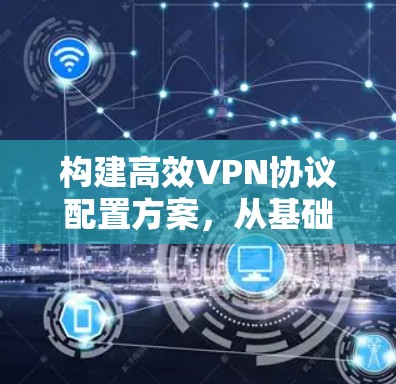 构建高效VPN协议配置方案，从基础到实践