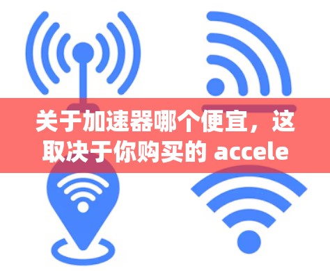 关于加速器哪个便宜,这取决于你购买的 accelerating unit 的类型、品牌以及更换的频率。以下是一些常见的 accelerating unit 品牌及其价格范围 关于加速器哪个便宜,这取决于你购买的 accelerating unit 的类型、品牌以及更换的频率。以下是一些常见的 accelerating unit 品牌及其价格范围