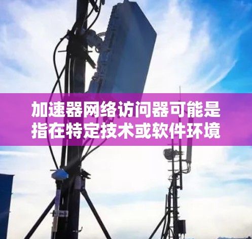 加速器网络访问器可能是指在特定技术或软件环境中使用的加速器设备，用于访问或处理网络访问器（如网络服务器、互联网设备等）以下是对该术语的详细解释
