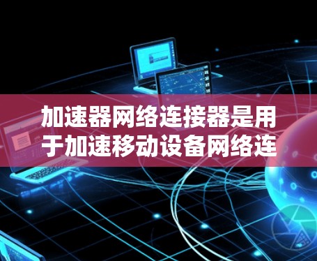 加速器网络连接器是用于加速移动设备网络连接的工具，广泛应用于办公软件、移动设备和本地网络中。以下是对其的详细介绍