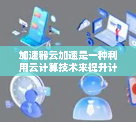 加速器云加速是一种利用云计算技术来提升计算机性能的加速服务，旨在通过异构多设备加速提高应用处理能力。以下是关于加速器云加速的详细解析